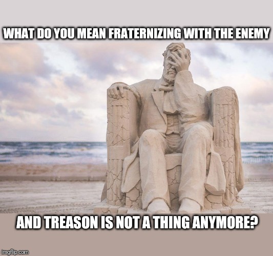 Honest Abe | WHAT DO YOU MEAN FRATERNIZING WITH THE ENEMY; AND TREASON IS NOT A THING ANYMORE? | image tagged in political meme | made w/ Imgflip meme maker