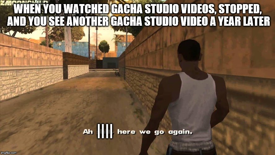 Here we go again | WHEN YOU WATCHED GACHA STUDIO VIDEOS, STOPPED, AND YOU SEE ANOTHER GACHA STUDIO VIDEO A YEAR LATER; |||| | image tagged in here we go again | made w/ Imgflip meme maker