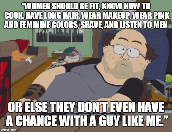 A chance with a guy like me | “WOMEN SHOULD BE FIT, KNOW HOW TO COOK, HAVE LONG HAIR, WEAR MAKEUP, WEAR PINK AND FEMININE COLORS, SHAVE, AND LISTEN TO MEN; OR ELSE THEY DON’T EVEN HAVE A CHANCE WITH A GUY LIKE ME.” | image tagged in memes,rpg fan,incel | made w/ Imgflip meme maker