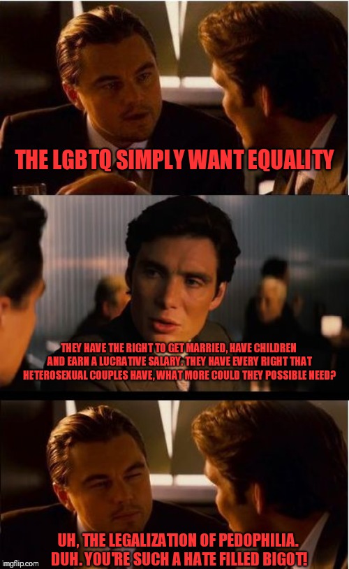 Inception Meme | THE LGBTQ SIMPLY WANT EQUALITY; THEY HAVE THE RIGHT TO GET MARRIED, HAVE CHILDREN AND EARN A LUCRATIVE SALARY. THEY HAVE EVERY RIGHT THAT HETEROSEXUAL COUPLES HAVE, WHAT MORE COULD THEY POSSIBLE NEED? UH, THE LEGALIZATION OF PEDOPHILIA. DUH. YOU'RE SUCH A HATE FILLED BIGOT! | image tagged in memes,inception | made w/ Imgflip meme maker