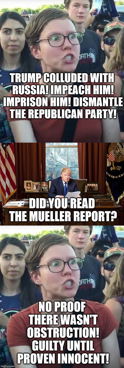 Liberal Hypocrisy | TRUMP COLLUDED WITH RUSSIA! IMPEACH HIM! IMPRISON HIM! DISMANTLE THE REPUBLICAN PARTY! DID YOU READ THE MUELLER REPORT? NO PROOF THERE WASN'T OBSTRUCTION! GUILTY UNTIL PROVEN INNOCENT! | image tagged in liberal hypocrisy | made w/ Imgflip meme maker