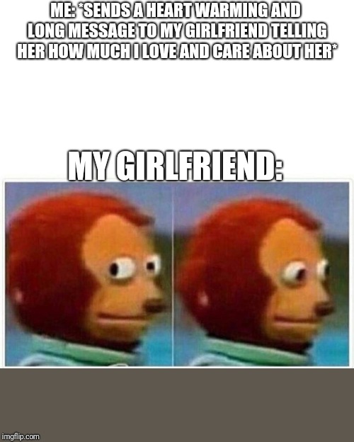 Monkey Puppet Meme | ME: *SENDS A HEART WARMING AND LONG MESSAGE TO MY GIRLFRIEND TELLING HER HOW MUCH I LOVE AND CARE ABOUT HER*; MY GIRLFRIEND: | image tagged in monkey puppet | made w/ Imgflip meme maker