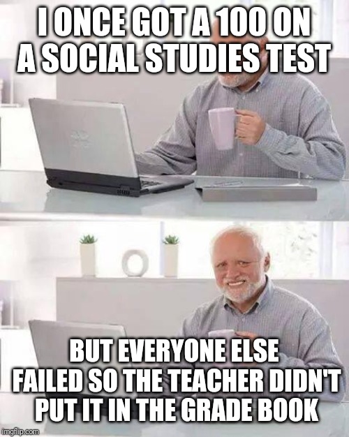 Hide the Pain Harold | I ONCE GOT A 100 ON A SOCIAL STUDIES TEST; BUT EVERYONE ELSE FAILED SO THE TEACHER DIDN'T PUT IT IN THE GRADE BOOK | image tagged in memes,hide the pain harold | made w/ Imgflip meme maker
