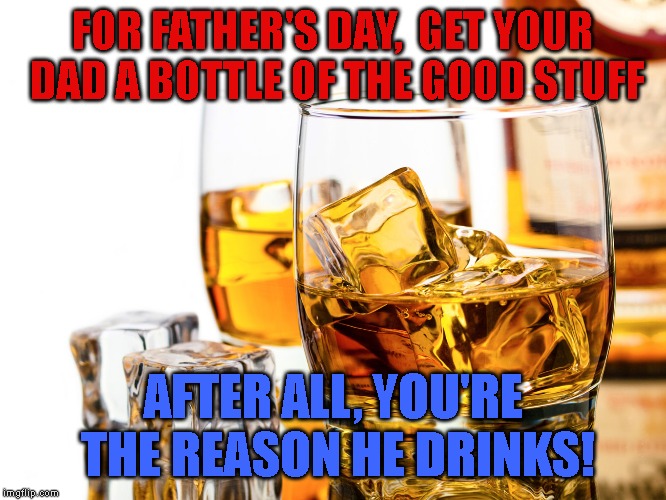 Good Whiskey | FOR FATHER'S DAY, 
GET YOUR DAD A BOTTLE OF THE GOOD STUFF; AFTER ALL, YOU'RE THE REASON HE DRINKS! | image tagged in good whiskey | made w/ Imgflip meme maker