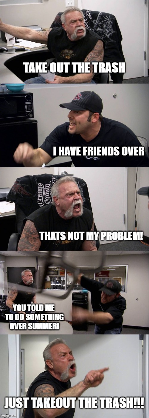 American Chopper Argument | TAKE OUT THE TRASH; I HAVE FRIENDS OVER; THATS NOT MY PROBLEM! YOU TOLD ME TO DO SOMETHING OVER SUMMER! JUST TAKEOUT THE TRASH!!! | image tagged in memes,american chopper argument | made w/ Imgflip meme maker