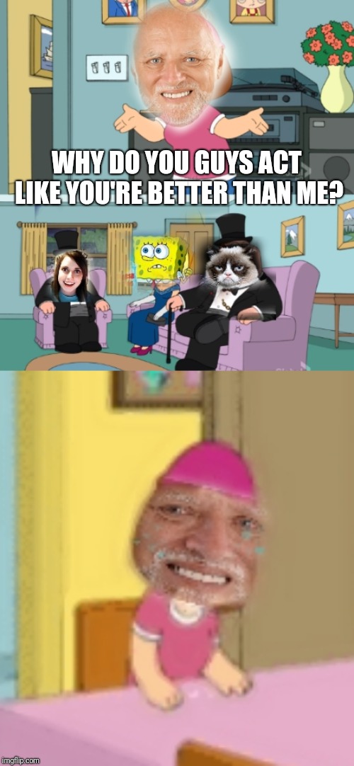 Might  be last one for HTPH week. (Harold's true pain) | WHY DO YOU GUYS ACT LIKE YOU'RE BETTER THAN ME? | image tagged in hide the pain harold,spongebob,creepy smile,grumpy cat,meg family guy better than me,funny memes | made w/ Imgflip meme maker