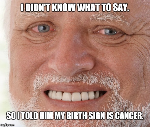 Hide the Pain Harold | I DIDN'T KNOW WHAT TO SAY. SO I TOLD HIM MY BIRTH SIGN IS CANCER. | image tagged in hide the pain harold | made w/ Imgflip meme maker