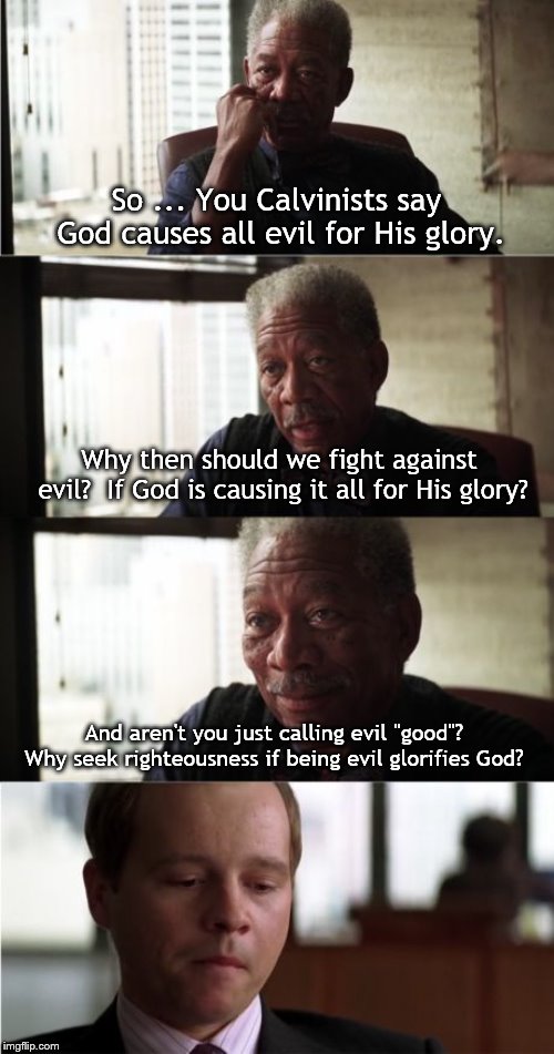 Morgan Freeman Good Luck Meme | So ... You Calvinists say God causes all evil for His glory. Why then should we fight against evil?  If God is causing it all for His glory? And aren't you just calling evil "good"?  Why seek righteousness if being evil glorifies God? | image tagged in memes,morgan freeman good luck | made w/ Imgflip meme maker