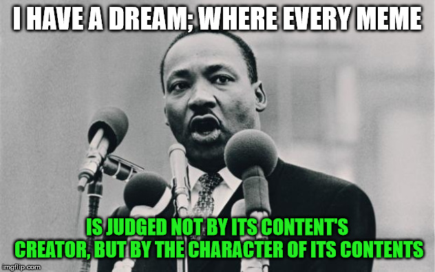 If it makes you chuckle, laugh, or think, you owe its author an up vote and/or comment. | I HAVE A DREAM; WHERE EVERY MEME; IS JUDGED NOT BY ITS CONTENT'S CREATOR, BUT BY THE CHARACTER OF ITS CONTENTS | image tagged in mlk jr i have a dream,memes | made w/ Imgflip meme maker