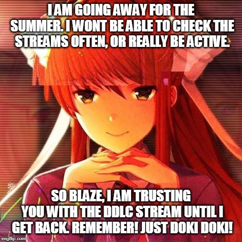 Monika | I AM GOING AWAY FOR THE SUMMER. I WONT BE ABLE TO CHECK THE STREAMS OFTEN, OR REALLY BE ACTIVE. SO BLAZE, I AM TRUSTING YOU WITH THE DDLC STREAM UNTIL I GET BACK. REMEMBER! JUST DOKI DOKI! | image tagged in monika | made w/ Imgflip meme maker