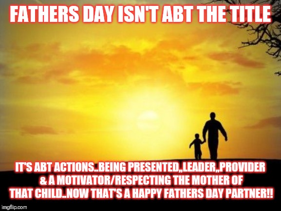 Jroc113 | FATHERS DAY ISN'T ABT THE TITLE; IT'S ABT ACTIONS..BEING PRESENTED,,LEADER,,PROVIDER & A MOTIVATOR/RESPECTING THE MOTHER OF THAT CHILD..NOW THAT'S A HAPPY FATHERS DAY PARTNER!! | image tagged in father's day | made w/ Imgflip meme maker