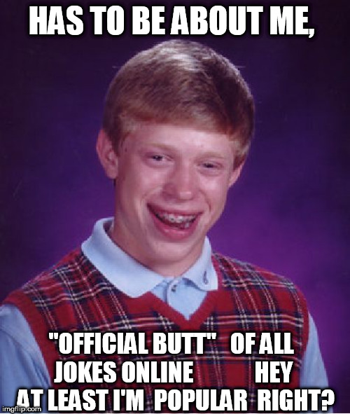 FULL  TILT  POPULAR  BLB!

EVERYONE  LOVES  A  GOOD  OLD  

Brian  got   HIT   by  a   PARKED  TRAIN  JOKE!

mom left him there, | HAS TO BE ABOUT ME, "OFFICIAL BUTT"   OF ALL JOKES ONLINE       





HEY  AT LEAST I'M  POPULAR  RIGHT? | image tagged in memes,bad luck brian,cant,catch,a break | made w/ Imgflip meme maker
