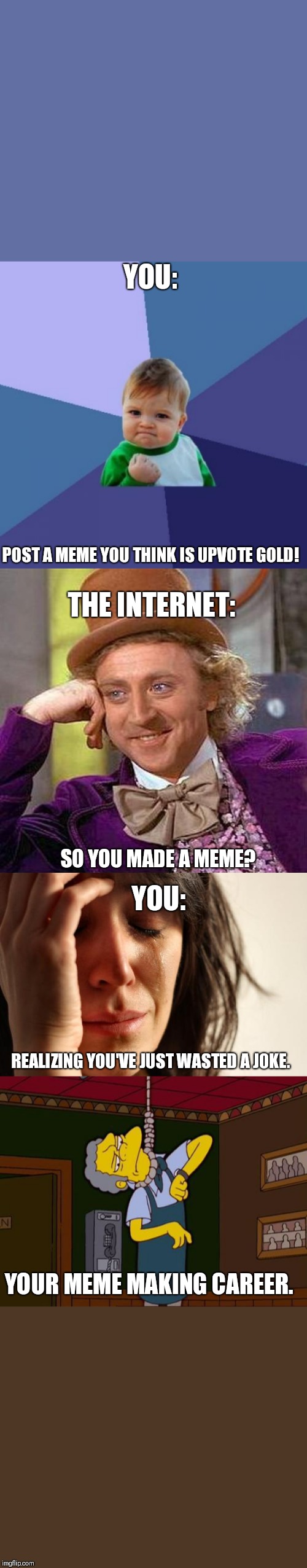 Why so serious? | YOU:; POST A MEME YOU THINK IS UPVOTE GOLD! THE INTERNET:; SO YOU MADE A MEME? YOU:; REALIZING YOU'VE JUST WASTED A JOKE. YOUR MEME MAKING CAREER. | image tagged in memes,first world problems,success kid,creepy condescending wonka,simpsons moe noose | made w/ Imgflip meme maker