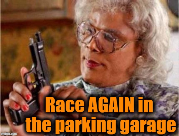 Some humans are so STUPID! | Race AGAIN in the parking garage | image tagged in madea | made w/ Imgflip meme maker