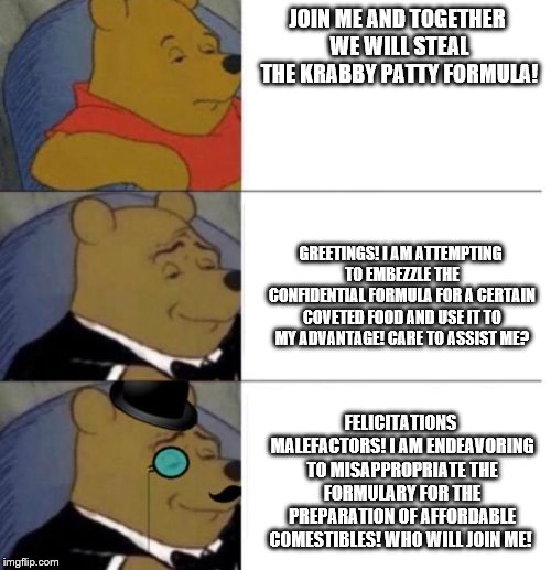 Tuxedo Winnie the Pooh (3 panel) | JOIN ME AND TOGETHER WE WILL STEAL THE KRABBY PATTY FORMULA! GREETINGS! I AM ATTEMPTING TO EMBEZZLE THE CONFIDENTIAL FORMULA FOR A CERTAIN COVETED FOOD AND USE IT TO MY ADVANTAGE! CARE TO ASSIST ME? FELICITATIONS MALEFACTORS! I AM ENDEAVORING TO MISAPPROPRIATE THE FORMULARY FOR THE PREPARATION OF AFFORDABLE COMESTIBLES! WHO WILL JOIN ME! | image tagged in tuxedo winnie the pooh 3 panel | made w/ Imgflip meme maker