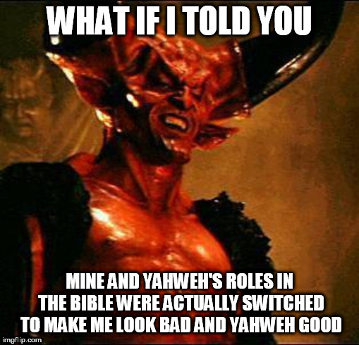 Satan | WHAT IF I TOLD YOU; MINE AND YAHWEH'S ROLES IN THE BIBLE WERE ACTUALLY SWITCHED TO MAKE ME LOOK BAD AND YAHWEH GOOD | image tagged in satan,devil,lucifer,the devil,yahweh,the abrahamic god | made w/ Imgflip meme maker