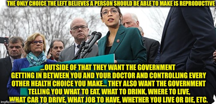 THE ONLY CHOICE THE LEFT BELIEVES A PERSON SHOULD BE ABLE TO MAKE IS REPRODUCTIVE; ...OUTSIDE OF THAT THEY WANT THE GOVERNMENT GETTING IN BETWEEN YOU AND YOUR DOCTOR AND CONTROLLING EVERY OTHER HEALTH CHOICE YOU MAKE...
THEY ALSO WANT THE GOVERNMENT  TELLING YOU WHAT TO EAT, WHAT TO DRINK, WHERE TO LIVE, WHAT CAR TO DRIVE, WHAT JOB TO HAVE, WHETHER YOU LIVE OR DIE, ETC. | image tagged in democrats,alexandria ocasio-cortez,democratic socialism,liberal logic | made w/ Imgflip meme maker