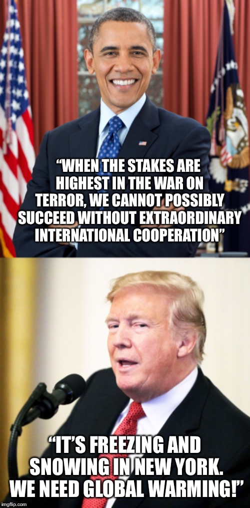 Meanwhile... | “WHEN THE STAKES ARE HIGHEST IN THE WAR ON TERROR, WE CANNOT POSSIBLY SUCCEED WITHOUT EXTRAORDINARY INTERNATIONAL COOPERATION”; “IT’S FREEZING AND SNOWING IN NEW YORK. WE NEED GLOBAL WARMING!” | image tagged in memes,president obama,donald trump | made w/ Imgflip meme maker