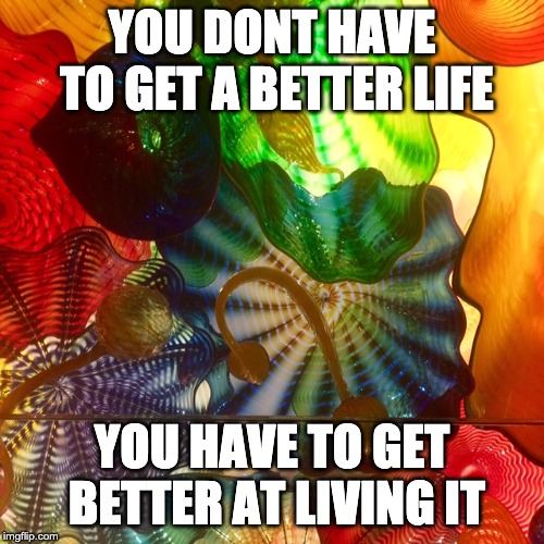 YOU DONT HAVE TO GET A BETTER LIFE; YOU HAVE TO GET BETTER AT LIVING IT | made w/ Imgflip meme maker