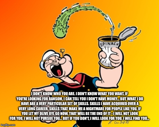 popeye | I DON'T KNOW WHO YOU ARE. I DON'T KNOW WHAT YOU WANT. IF YOU'RE LOOKING FOR RANSOM, I CAN TELL YOU I DON'T HAVE MONEY... BUT WHAT I DO HAVE  | image tagged in popeye | made w/ Imgflip meme maker