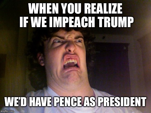 Oh No Meme | WHEN YOU REALIZE IF WE IMPEACH TRUMP; WE’D HAVE PENCE AS PRESIDENT | image tagged in memes,oh no | made w/ Imgflip meme maker