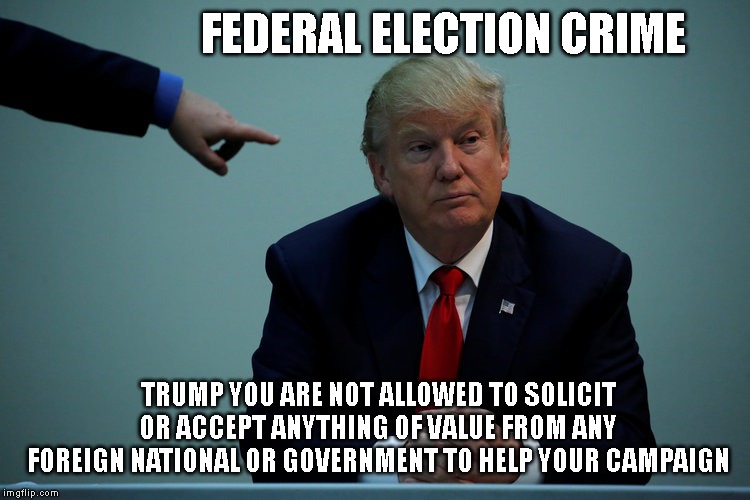 TRUMP, YOU HAVE BEEN WARNED - THE FBI AND CIA ARE WATCHING YOUR EVERY MOVE NOW!   More crimes = More prison time. | FEDERAL ELECTION CRIME; TRUMP YOU ARE NOT ALLOWED TO SOLICIT OR ACCEPT ANYTHING OF VALUE FROM ANY FOREIGN NATIONAL OR GOVERNMENT TO HELP YOUR CAMPAIGN | image tagged in government corruption,federal election law,felony,federal crime,impeach trump | made w/ Imgflip meme maker