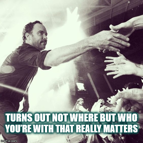 BEING WITH DAVE IS WHAT MATTERS | YOU’RE WITH THAT REALLY MATTERS; TURNS OUT NOT WHERE BUT WHO | image tagged in dave,dave matthews band,dave matthews,dmb,the best of what's around,who you're with matters | made w/ Imgflip meme maker
