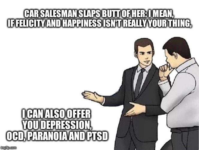 Car Salesman Slaps Hood Meme | CAR SALESMAN SLAPS BUTT OF HER:
I MEAN, IF FELICITY AND HAPPINESS ISN'T REALLY YOUR THING, I CAN ALSO OFFER YOU DEPRESSION, OCD, PARANOIA AND PTSD | image tagged in memes,car salesman slaps hood | made w/ Imgflip meme maker