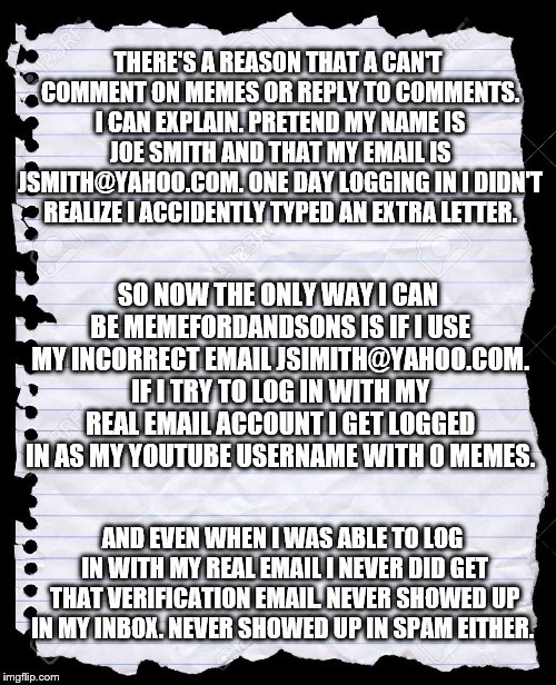 Every now and then I explain this | THERE'S A REASON THAT A CAN'T COMMENT ON MEMES OR REPLY TO COMMENTS. I CAN EXPLAIN. PRETEND MY NAME IS JOE SMITH AND THAT MY EMAIL IS JSMITH@YAHOO.COM. ONE DAY LOGGING IN I DIDN'T REALIZE I ACCIDENTLY TYPED AN EXTRA LETTER. SO NOW THE ONLY WAY I CAN BE MEMEFORDANDSONS IS IF I USE MY INCORRECT EMAIL JSIMITH@YAHOO.COM. IF I TRY TO LOG IN WITH MY REAL EMAIL ACCOUNT I GET LOGGED IN AS MY YOUTUBE USERNAME WITH 0 MEMES. AND EVEN WHEN I WAS ABLE TO LOG IN WITH MY REAL EMAIL I NEVER DID GET THAT VERIFICATION EMAIL. NEVER SHOWED UP IN MY INBOX. NEVER SHOWED UP IN SPAM EITHER. | image tagged in blank paper,memes,comments,imgflip,imgflip users | made w/ Imgflip meme maker