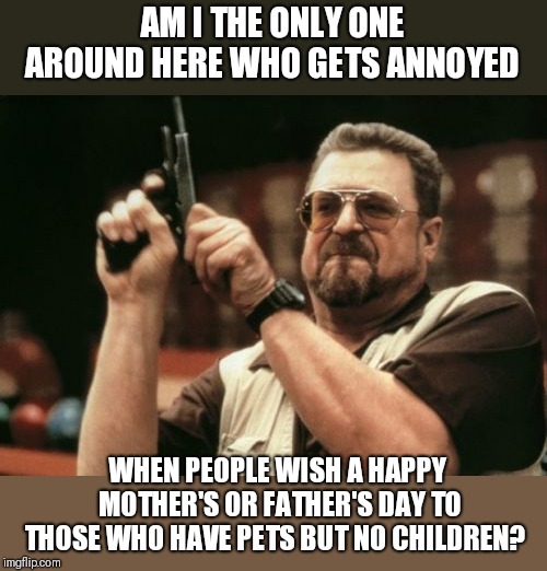 Having a dog,  cat,  or plant is nothing compared to raising a child.  Stop pretending it is. | AM I THE ONLY ONE AROUND HERE WHO GETS ANNOYED; WHEN PEOPLE WISH A HAPPY MOTHER'S OR FATHER'S DAY TO THOSE WHO HAVE PETS BUT NO CHILDREN? | image tagged in memes,am i the only one around here | made w/ Imgflip meme maker