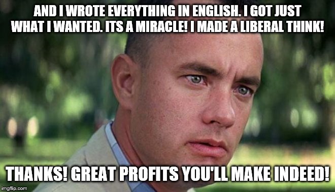 Forest Gump | AND I WROTE EVERYTHING IN ENGLISH. I GOT JUST WHAT I WANTED. ITS A MIRACLE! I MADE A LIBERAL THINK! THANKS! GREAT PROFITS YOU'LL MAKE INDEED | image tagged in forest gump | made w/ Imgflip meme maker