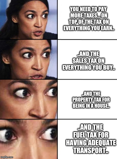 Jokes on you socialists! I'm already paying socialist level taxes.... Waitaminute.. | YOU NEED TO PAY MORE TAXES... ON TOP OF THE TAX ON EVERYTHING YOU EARN.. ..AND THE SALES TAX ON EVERYTHING YOU BUY.. ..AND THE PROPERTY TAX FOR BEING IN A HOUSE.. ..AND THE FUEL TAX FOR HAVING ADEQUATE TRANSPORT.. | image tagged in ocasio-cortez progressive | made w/ Imgflip meme maker