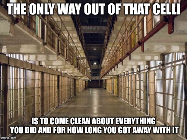Prison | THE ONLY WAY OUT OF THAT CELLI; IS TO COME CLEAN ABOUT EVERYTHING YOU DID AND FOR HOW LONG YOU GOT AWAY WITH IT | image tagged in prison | made w/ Imgflip meme maker