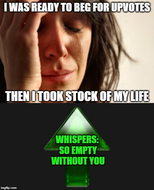 Metallica said it best. Nothing else matters | I WAS READY TO BEG FOR UPVOTES; THEN I TOOK STOCK OF MY LIFE; WHISPERS: SO EMPTY WITHOUT YOU | image tagged in memes,first world problems,upvote,begging,empty | made w/ Imgflip meme maker