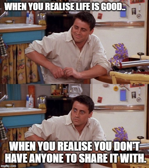 Joey meme | WHEN YOU REALISE LIFE IS GOOD.. WHEN YOU REALISE YOU DON'T HAVE ANYONE TO SHARE IT WITH. | image tagged in joey meme | made w/ Imgflip meme maker
