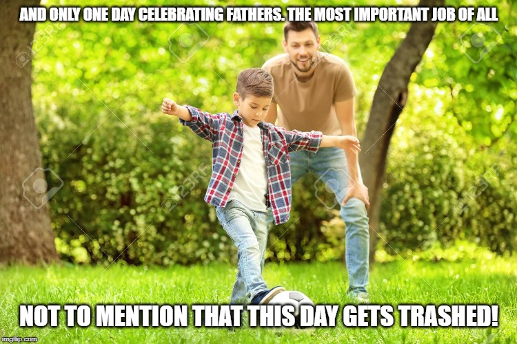 AND ONLY ONE DAY CELEBRATING FATHERS. THE MOST IMPORTANT JOB OF ALL NOT TO MENTION THAT THIS DAY GETS TRASHED! | made w/ Imgflip meme maker