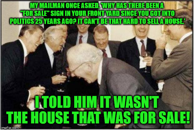 Everyone's got a price. | MY MAILMAN ONCE ASKED, 'WHY HAS THERE BEEN A "FOR SALE" SIGN IN YOUR FRONT YARD SINCE YOU GOT INTO POLITICS 25 YEARS AGO? IT CAN'T BE THAT HARD TO SELL A HOUSE.'; I TOLD HIM IT WASN'T THE HOUSE THAT WAS FOR SALE! | image tagged in politicians laughing,memes | made w/ Imgflip meme maker