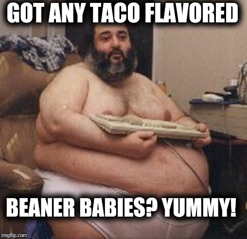 Fat Guy Keyboard Warrior | GOT ANY TACO FLAVORED; BEANER BABIES? YUMMY! | image tagged in fat guy keyboard warrior | made w/ Imgflip meme maker