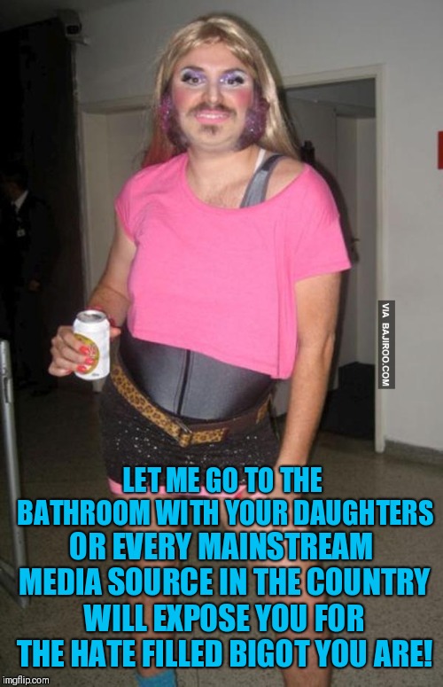The Gender Bender Agenda | LET ME GO TO THE BATHROOM WITH YOUR DAUGHTERS; OR EVERY MAINSTREAM MEDIA SOURCE IN THE COUNTRY WILL EXPOSE YOU FOR THE HATE FILLED BIGOT YOU ARE! | image tagged in transgender,liberal logic,democratic party,libtards,libtard | made w/ Imgflip meme maker