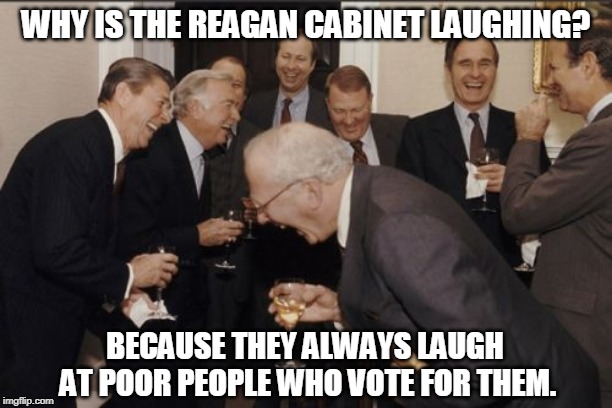 Laughing Republicans in Suits | WHY IS THE REAGAN CABINET LAUGHING? BECAUSE THEY ALWAYS LAUGH AT POOR PEOPLE WHO VOTE FOR THEM. | image tagged in memes,laughing men in suits,reagan,republicans,poor people | made w/ Imgflip meme maker