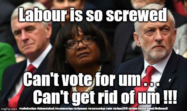 Labour is screwed | Labour is so screwed; Can't vote for um . . .         Can't get rid of um !!! #cultofcorbyn #labourisdead #weaintcorbyn #jc4pmnow #wearecorbyn #gtto #jc4pm2019 #jc4pm Corbyn Abbott McDonnell | image tagged in corbyn's labour party,cultofcorbyn,labourisdead,communist socialist,gtto jc4pmnow jc4pm2019,funny | made w/ Imgflip meme maker