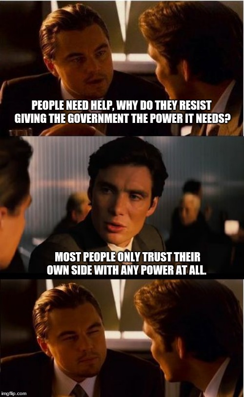 It is a matter of trust, we don't have any. | PEOPLE NEED HELP, WHY DO THEY RESIST GIVING THE GOVERNMENT THE POWER IT NEEDS? MOST PEOPLE ONLY TRUST THEIR OWN SIDE WITH ANY POWER AT ALL. | image tagged in memes,inception,fire congress,vote out incumbents,drain the swamp | made w/ Imgflip meme maker