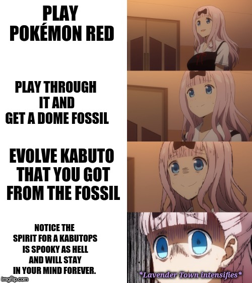 This is actually true for me. | PLAY POKÉMON RED; PLAY THROUGH IT AND GET A DOME FOSSIL; EVOLVE KABUTO THAT YOU GOT FROM THE FOSSIL; NOTICE THE SPIRIT FOR A KABUTOPS IS SPOOKY AS HELL AND WILL STAY IN YOUR MIND FOREVER. *Lavender Town intensifies* | image tagged in chika scare,pokemon,2spooky4me,kabutops,aaaaaaaaaaaaaaaaaaaaaaaaaaaaaaaaaaah | made w/ Imgflip meme maker