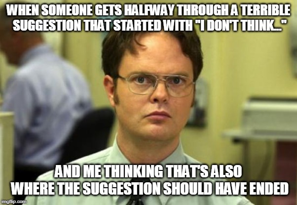 Some Idears Are Really, Really, Bad Idears | WHEN SOMEONE GETS HALFWAY THROUGH A TERRIBLE SUGGESTION THAT STARTED WITH "I DON'T THINK..."; AND ME THINKING THAT'S ALSO WHERE THE SUGGESTION SHOULD HAVE ENDED | image tagged in memes,dwight schrute,ideas,bad ideas,i don't think,boardroom meeting suggestion | made w/ Imgflip meme maker