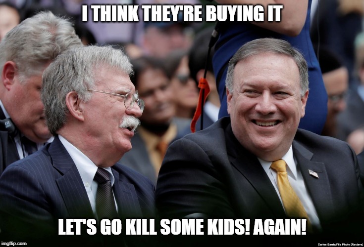 BoltonPimpeo | I THINK THEY'RE BUYING IT; LET'S GO KILL SOME KIDS! AGAIN! | image tagged in political meme | made w/ Imgflip meme maker