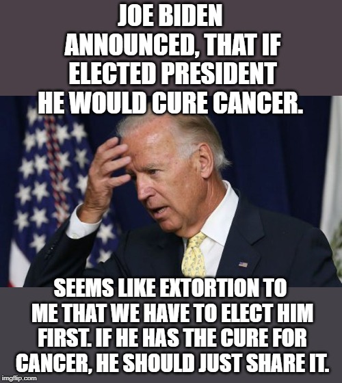Joe Biden worries | JOE BIDEN ANNOUNCED, THAT IF ELECTED PRESIDENT HE WOULD CURE CANCER. SEEMS LIKE EXTORTION TO ME THAT WE HAVE TO ELECT HIM FIRST. IF HE HAS THE CURE FOR CANCER, HE SHOULD JUST SHARE IT. | image tagged in joe biden worries | made w/ Imgflip meme maker