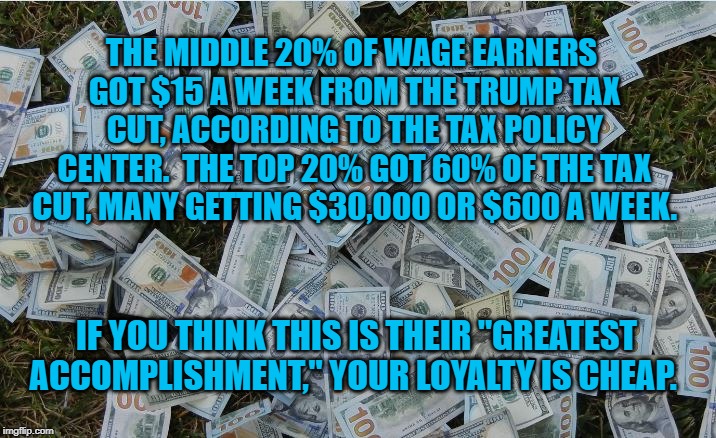 Money hundred dollar bills | THE MIDDLE 20% OF WAGE EARNERS GOT $15 A WEEK FROM THE TRUMP TAX CUT, ACCORDING TO THE TAX POLICY CENTER.  THE TOP 20% GOT 60% OF THE TAX CUT, MANY GETTING $30,000 OR $600 A WEEK. IF YOU THINK THIS IS THEIR "GREATEST ACCOMPLISHMENT," YOUR LOYALTY IS CHEAP. | image tagged in money hundred dollar bills | made w/ Imgflip meme maker