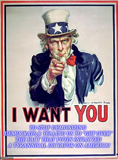 Uncle Sam | TO STOP DEMONIZING DEMOCRATS,& TELLING US TO "GET OVER" THE FACT THAT PUTIN INFLICTED  A TYRANNICAL DICTATOR ON AMERICA! | image tagged in uncle sam | made w/ Imgflip meme maker