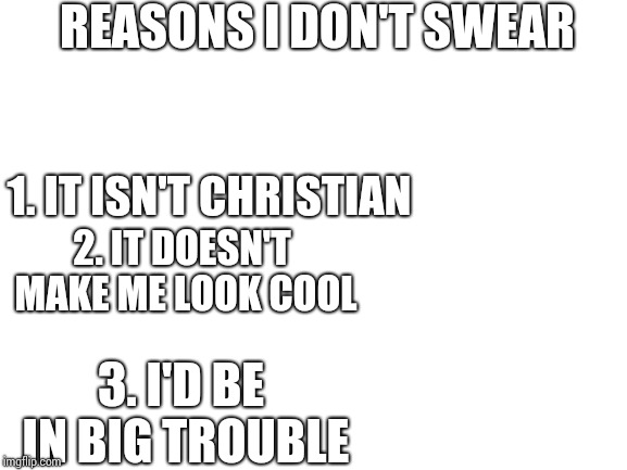 Blank White Template | REASONS I DON'T SWEAR; 1. IT ISN'T CHRISTIAN; 2. IT DOESN'T MAKE ME LOOK COOL; 3. I'D BE IN BIG TROUBLE | image tagged in blank white template | made w/ Imgflip meme maker