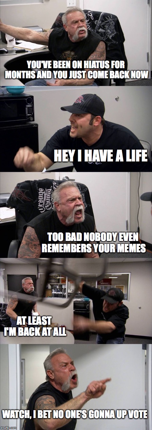 Aren't hiatuses fun :) | YOU'VE BEEN ON HIATUS FOR MONTHS AND YOU JUST COME BACK NOW; HEY I HAVE A LIFE; TOO BAD NOBODY EVEN REMEMBERS YOUR MEMES; AT LEAST I'M BACK AT ALL; WATCH, I BET NO ONE'S GONNA UP VOTE | image tagged in memes,american chopper argument | made w/ Imgflip meme maker